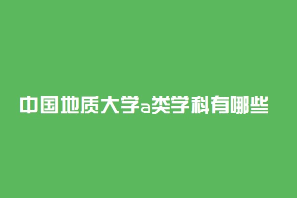 中国地质大学a类学科有哪些？含地大abc类学科评估结果排名