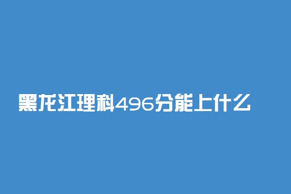黑龙江理科496分能上什么大学2023年？附高考四百九十六分可以报考的学校