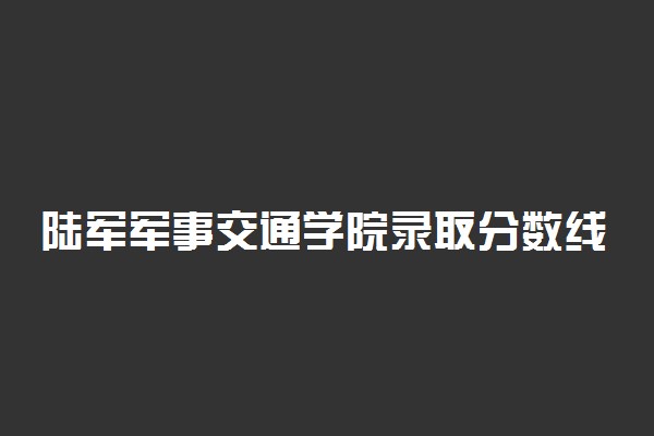 陆军军事交通学院录取分数线！要多少分才能上陆军军事交通学院？