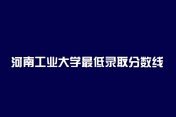 河南工业大学最低录取分数线是多少2022？附文理科最低分及位次