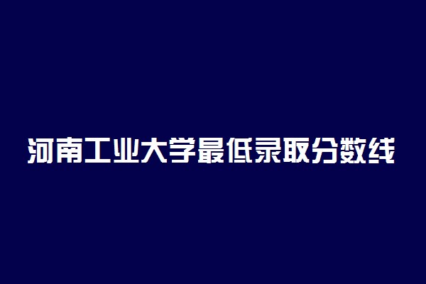 河南工业大学最低录取分数线是多少2022？附文理科最低分及位次