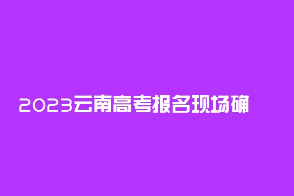 2023云南高考报名现场确认相关事项 必须本人去吗