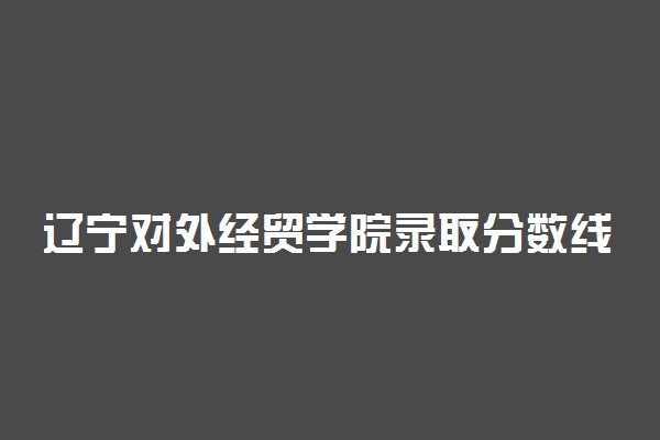 辽宁对外经贸学院录取分数线2022是多少分？2023高考辽宁对外经贸学院要多少分录取？