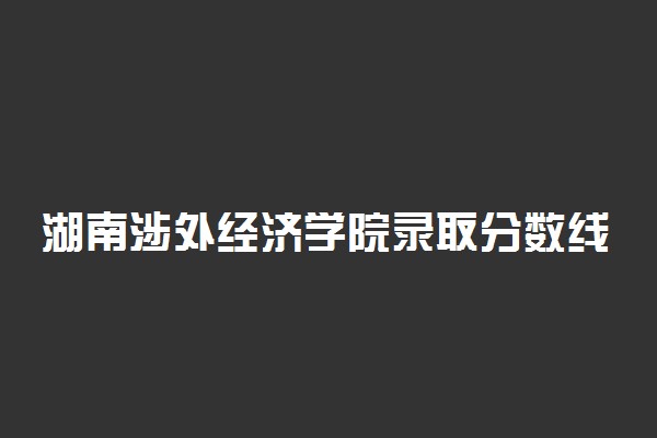 湖南涉外经济学院录取分数线2022是多少分？2023高考湖南涉外经济学院要多少分录取？