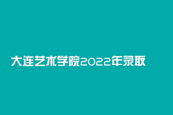 大连艺术学院2022年录取分数线是多少？2023高考最低多少分能上？