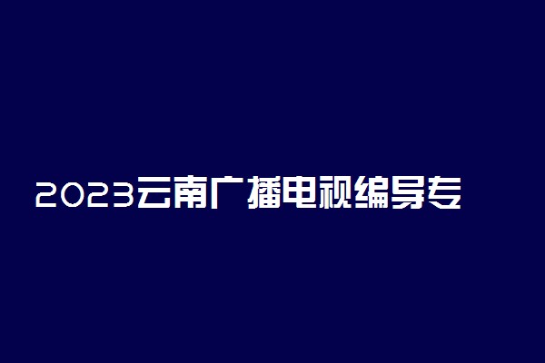 2023云南广播电视编导专业统考考试内容及要求