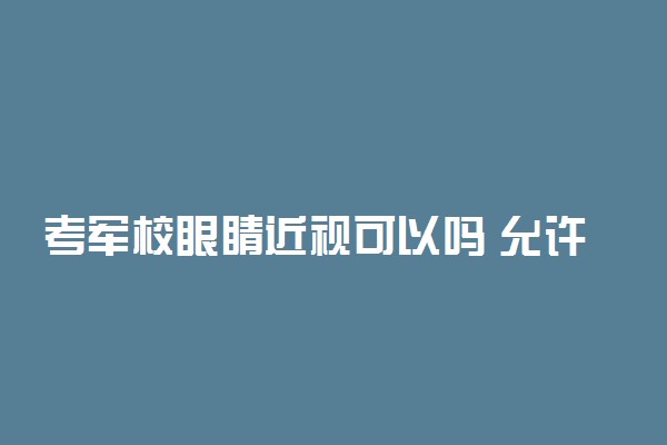 考军校眼睛近视可以吗 允许进行矫正手术吗