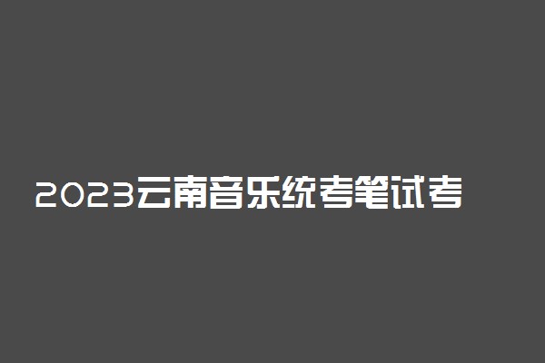2023云南音乐统考笔试考试内容 需要注意什么