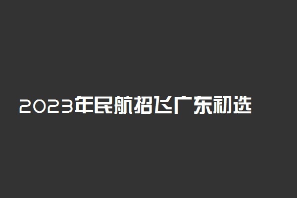 2023年民航招飞广东初选时间表 有什么要求