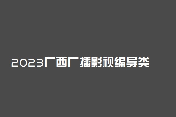 2023广西广播影视编导类专业统考考试时间 有哪些考试科目
