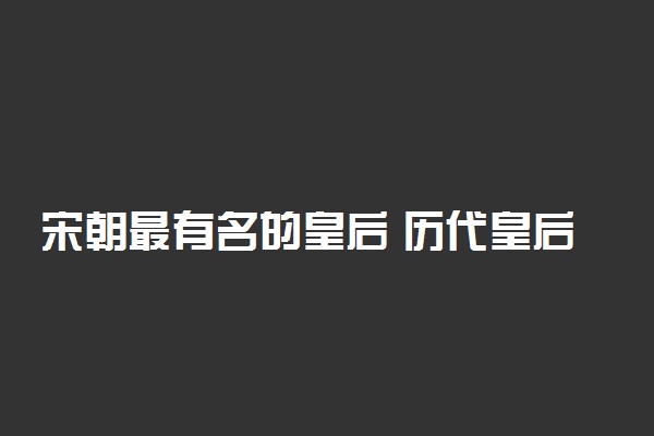 宋朝最有名的皇后 历代皇后列表整理