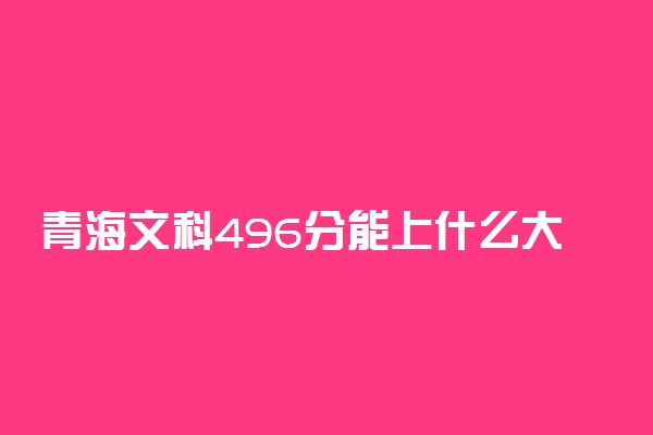 青海文科496分能上什么大学2023年？附高考四百九十六分可以报考的学校