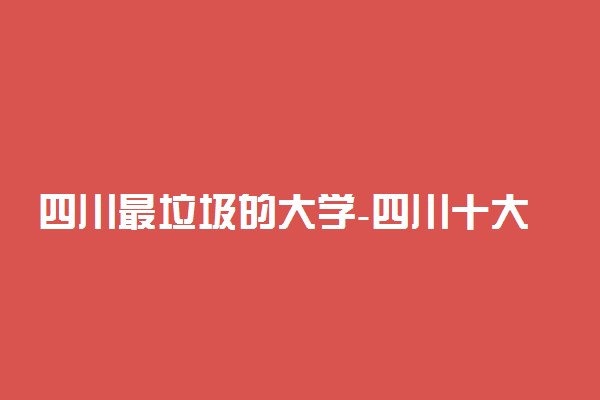 四川最垃圾的大学-四川十大最烂专科（野鸡、虚假）