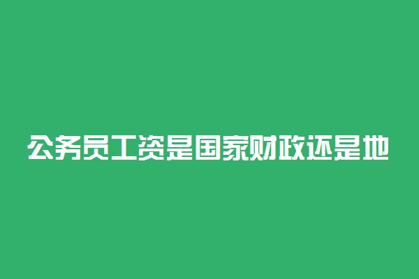 公务员工资是国家财政还是地方财政 真的在下调吗