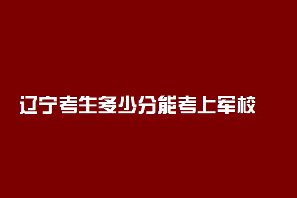 辽宁考生多少分能考上军校 附2022年的录取分数线参考