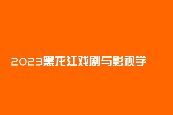 2023黑龙江戏剧与影视学类统考时间 具体考试安排