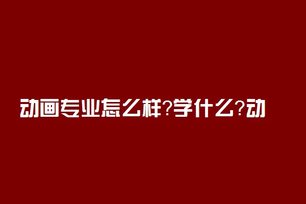 动画专业怎么样？学什么？动画就业前景和方向