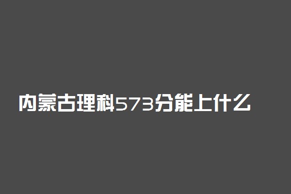 内蒙古理科573分能上什么大学2023年？附高考五百七十三分可以报考的学校