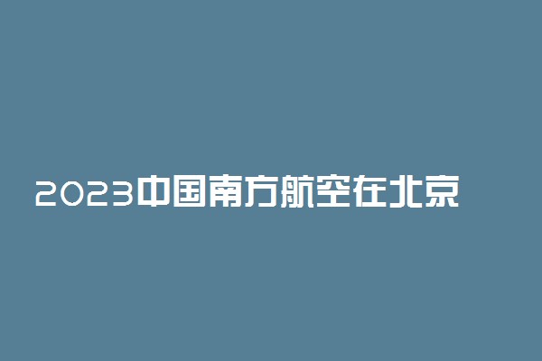 2023中国南方航空在北京招飞初检面试时间及招飞流程安排