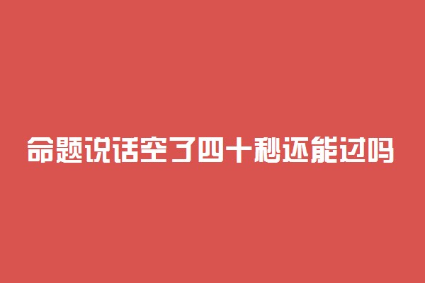 命题说话空了四十秒还能过吗 扣分标准是什么