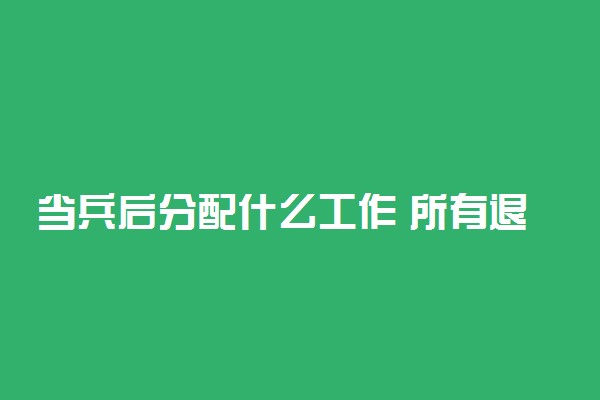 当兵后分配什么工作 所有退伍军人都会分配工作吗