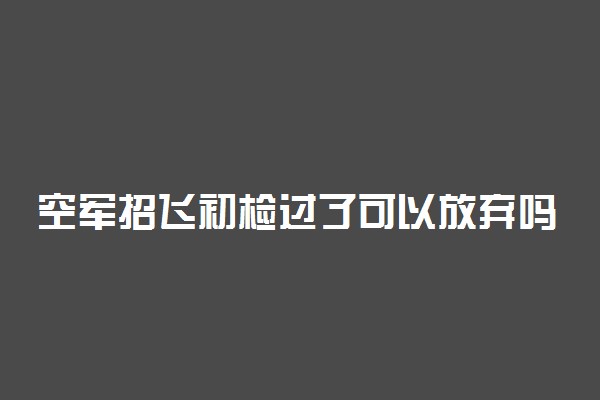 空军招飞初检过了可以放弃吗 对高考有影响吗