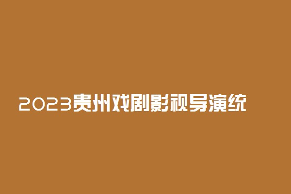 2023贵州戏剧影视导演统考时间及地点 有哪些考试内容