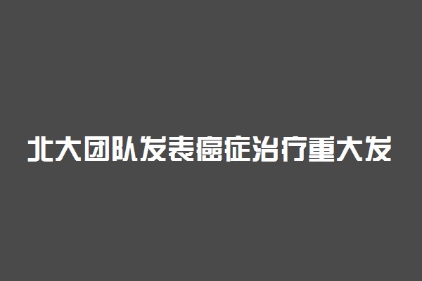 北大团队发表癌症治疗重大发现 发现了什么