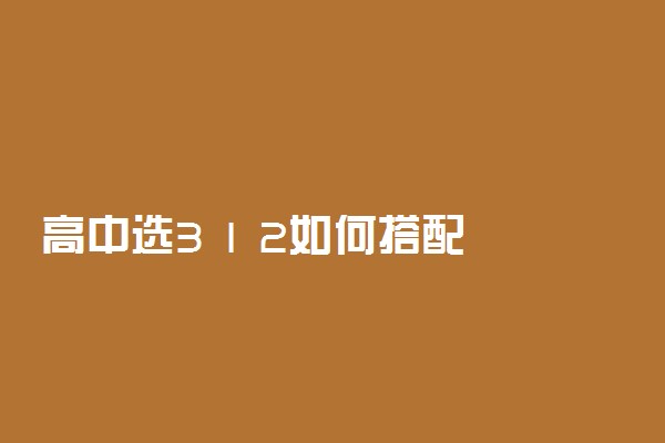 高中选3 1 2如何搭配 怎么选科组合