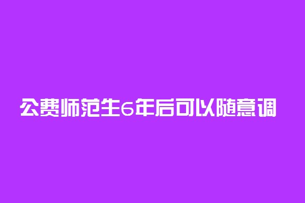 公费师范生6年后可以随意调动吗 违约有什么后果