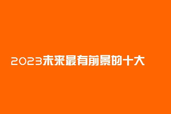 2023未来最有前景的十大行业排行榜 什么行业最吃香