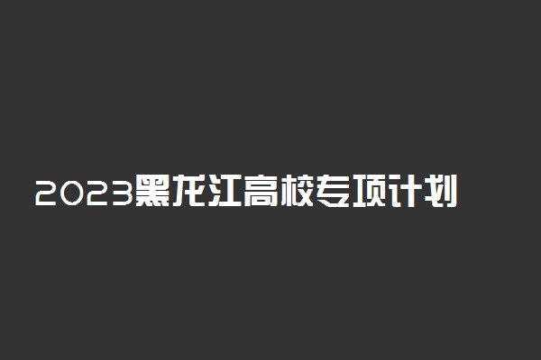 2023黑龙江高校专项计划学校名单 有哪些大学