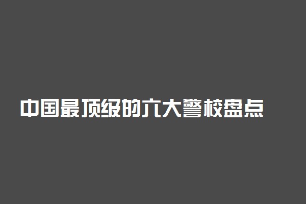 中国最顶级的六大警校盘点 分别是哪几所