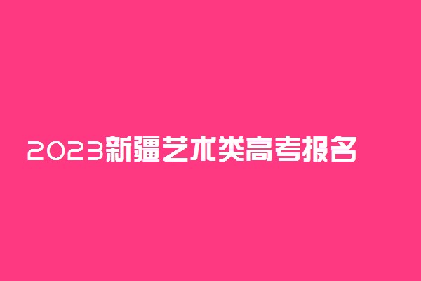 2023新疆艺术类高考报名时间 什么时候截止