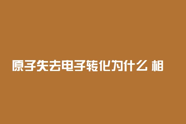 原子失去电子转化为什么 相关知识整理