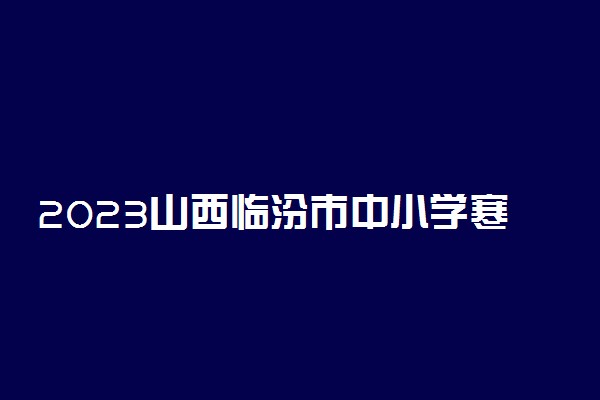 2023山西临汾市中小学寒假时间安排 什么时候放寒假