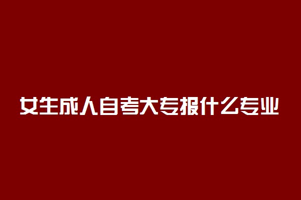 女生成人自考大专报什么专业 哪些专业前景好