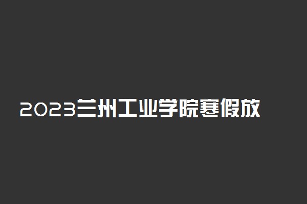 2023兰州工业学院寒假放假时间 什么时候放假