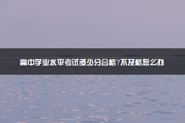 高中学业水平考试多少分合格？不及格怎么办？对高考有什么影响？