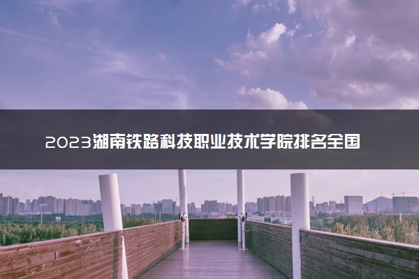 2023湖南铁路科技职业技术学院排名全国第几 最新排位多少名