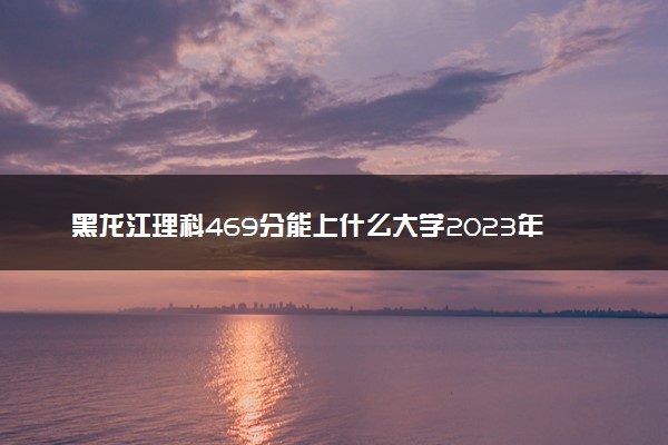 黑龙江理科469分能上什么大学2023年？附高考四百六十九分可以报考的学校