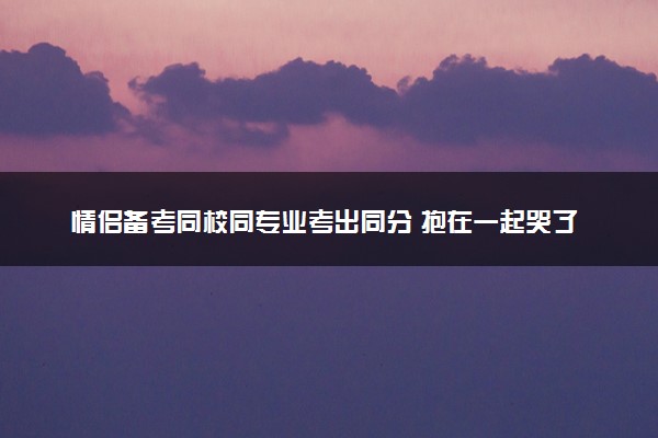 情侣备考同校同专业考出同分 抱在一起哭了20多分钟