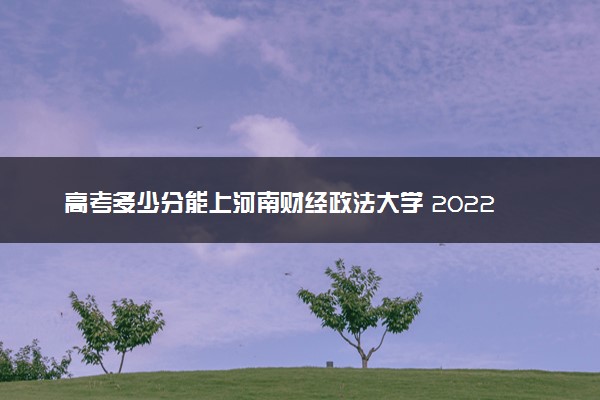 高考多少分能上河南财经政法大学 2022录取分数线是多少