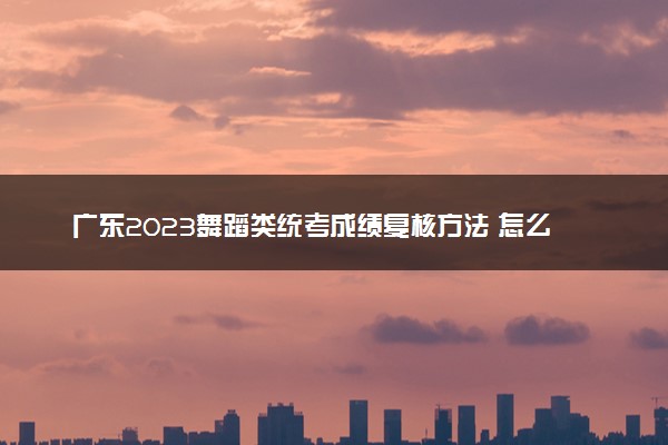 广东2023舞蹈类统考成绩复核方法 怎么申请复核