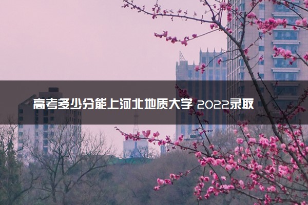 高考多少分能上河北地质大学 2022录取分数线是多少