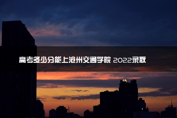 高考多少分能上沧州交通学院 2022录取分数线是多少