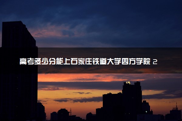 高考多少分能上石家庄铁道大学四方学院 2022录取分数线是多少