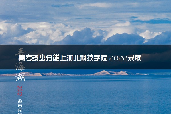 高考多少分能上河北科技学院 2022录取分数线是多少