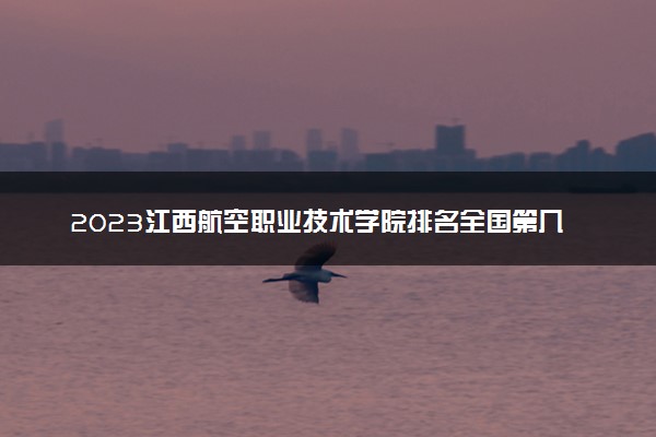 2023江西航空职业技术学院排名全国第几 最新排位多少名