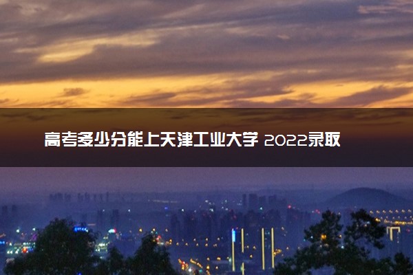 高考多少分能上天津工业大学 2022录取分数线是多少